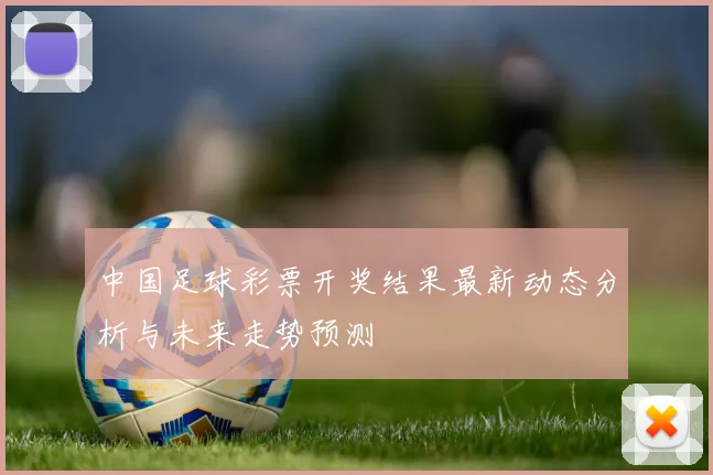 中国足球彩票开奖结果最新动态分析与未来走势预测