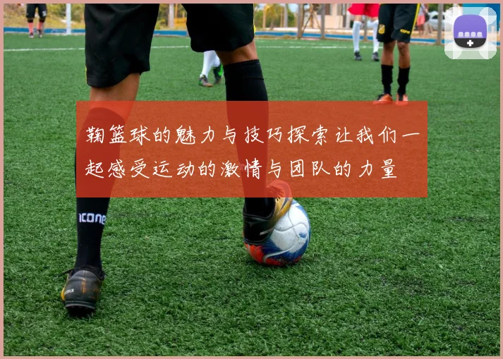 鞠篮球的魅力与技巧探索让我们一起感受运动的激情与团队的力量