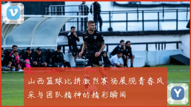 山西篮球比拼激烈赛场展现青春风采与团队精神的精彩瞬间